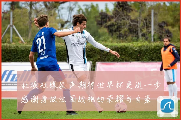 杜埃社媒发声期待世界杯更进一步感谢身披法国战袍的荣耀与自豪