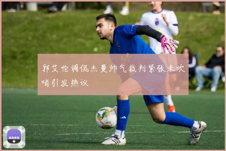 郭艾伦调侃杰曼帅气裁判紧张未吹哨引发热议