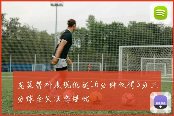 克莱替补表现低迷16分钟仅得3分三分球全失状态堪忧
