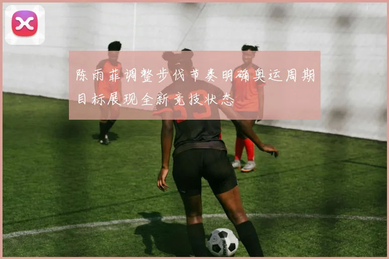 陈雨菲调整步伐节奏明确奥运周期目标展现全新竞技状态