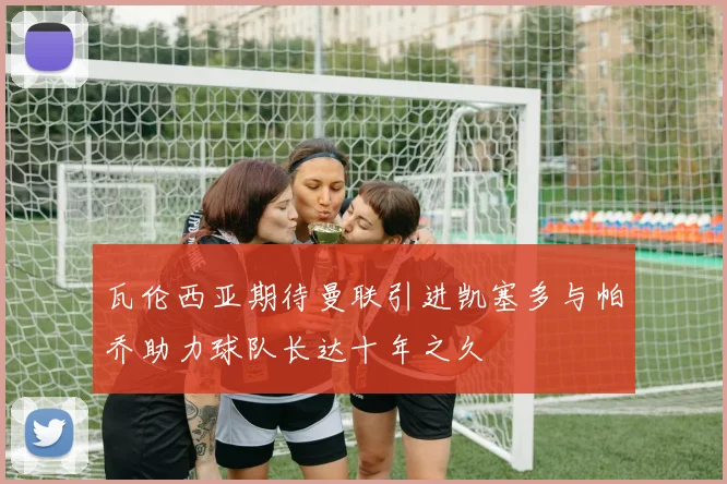 瓦伦西亚期待曼联引进凯塞多与帕乔助力球队长达十年之久