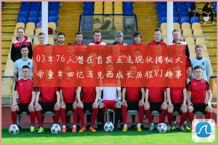 03年76人潜在首发五虎现状揭秘大帝童年回忆马克西成长历程VJ趣事分享