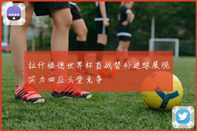 拉什福德世界杯首战替补进球展现实力回应戈登竞争