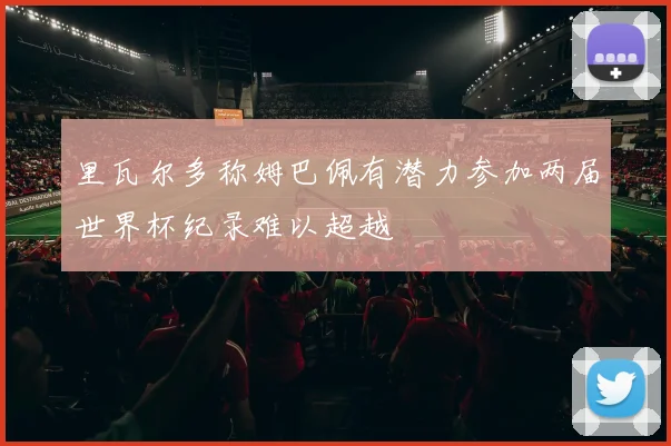 里瓦尔多称姆巴佩有潜力参加两届世界杯纪录难以超越