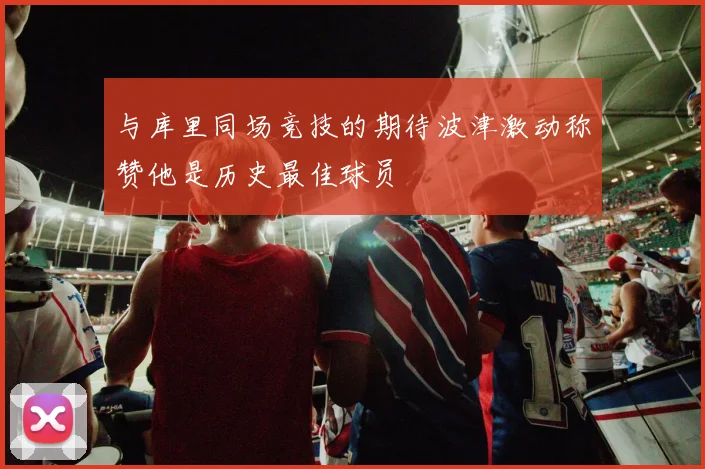 与库里同场竞技的期待波津激动称赞他是历史最佳球员