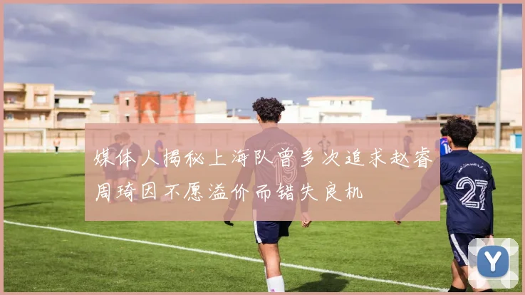 媒体人揭秘上海队曾多次追求赵睿周琦因不愿溢价而错失良机