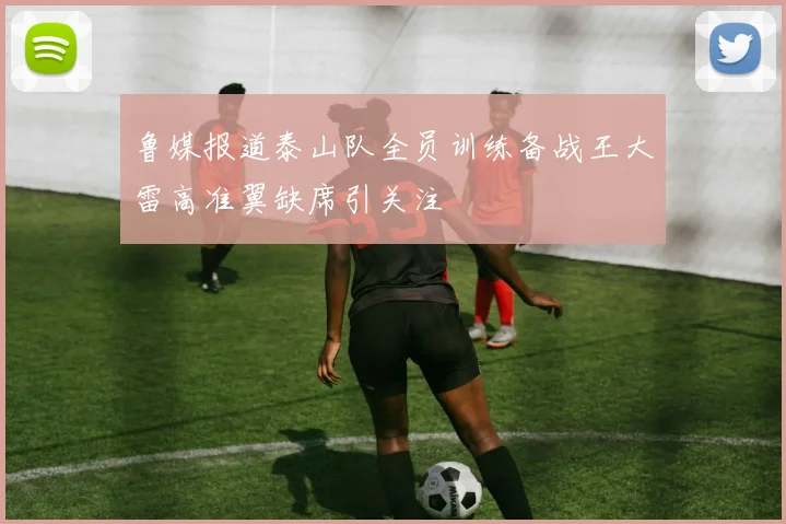 鲁媒报道泰山队全员训练备战王大雷高准翼缺席引关注