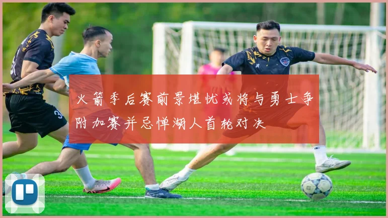 火箭季后赛前景堪忧或将与勇士争附加赛并忌惮湖人首轮对决