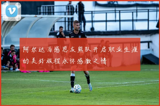 阿尔达马感恩灰熊队开启职业生涯的美好旅程永怀感激之情
