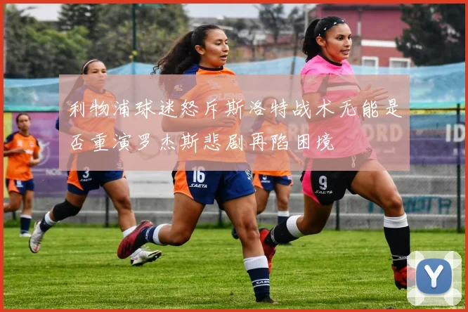 利物浦球迷怒斥斯洛特战术无能是否重演罗杰斯悲剧再陷困境