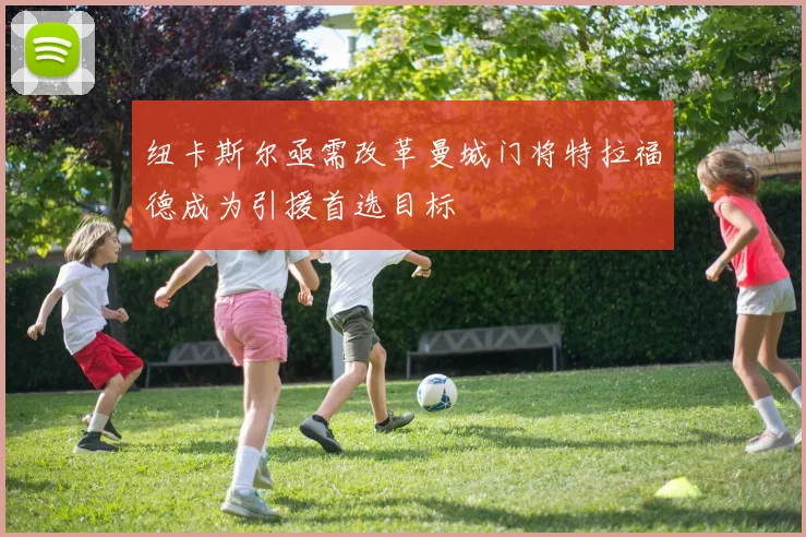 纽卡斯尔亟需改革曼城门将特拉福德成为引援首选目标