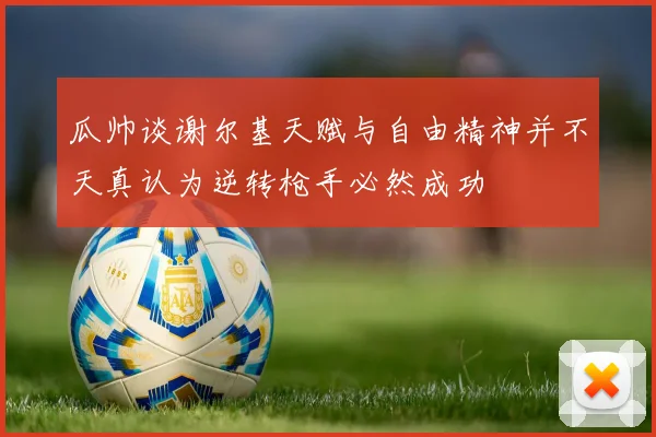瓜帅谈谢尔基天赋与自由精神并不天真认为逆转枪手必然成功
