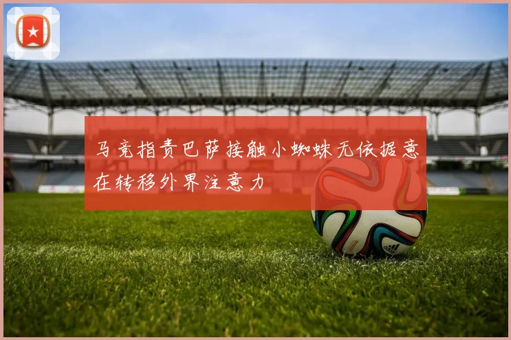 马竞指责巴萨接触小蜘蛛无依据意在转移外界注意力