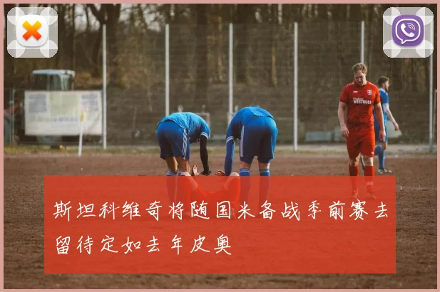 斯坦科维奇将随国米备战季前赛去留待定如去年皮奥