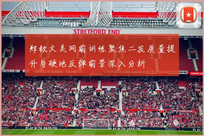 郑钦文美网前训练聚焦二发质量提升与硬地反弹前景深入分析