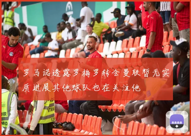 罗马诺透露罗梅罗转会曼联暂无实质进展其他球队也在关注他