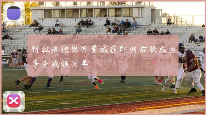 特拉福德离开曼城在即利兹联成为争夺战领头羊