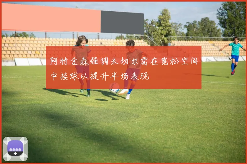 阿特金森强调米切尔需在宽松空间中接球以提升半场表现