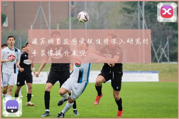道苏姆首发感受极佳将深入研究对手录像提升表现