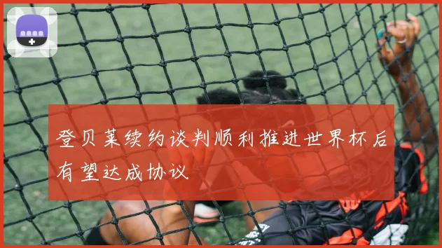 登贝莱续约谈判顺利推进世界杯后有望达成协议