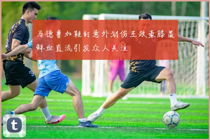 马德鲁加鞋钉意外划伤王政豪膝盖鲜血直流引发众人关注