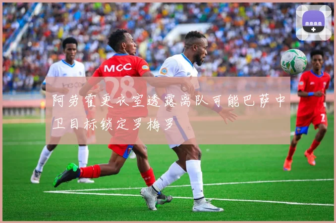 阿劳霍更衣室透露离队可能巴萨中卫目标锁定罗梅罗