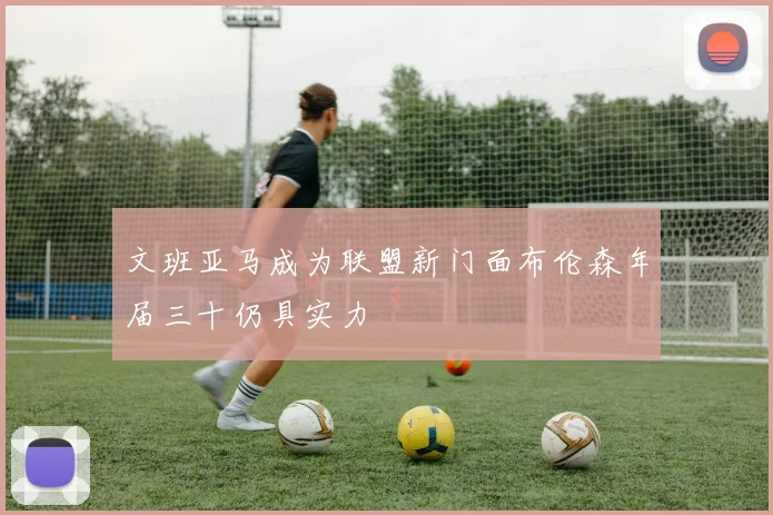 文班亚马成为联盟新门面布伦森年届三十仍具实力