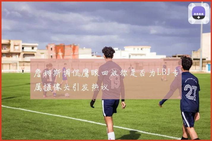 詹姆斯调侃鹰眼回放称是否为LBJ专属摄像头引发热议