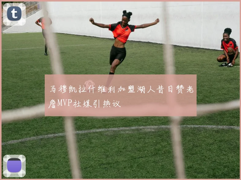 马穆凯拉什维利加盟湖人昔日赞老詹MVP社媒引热议