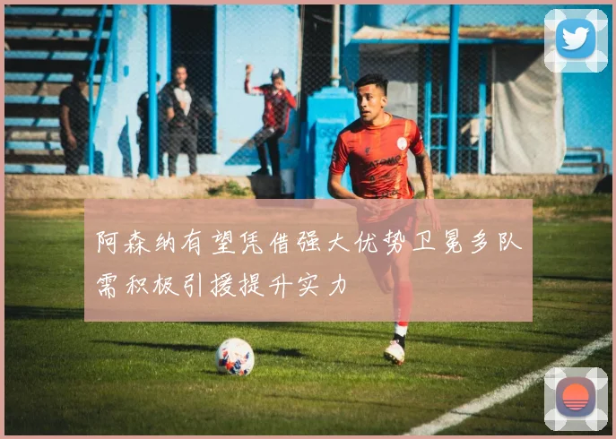 阿森纳有望凭借强大优势卫冕多队需积极引援提升实力