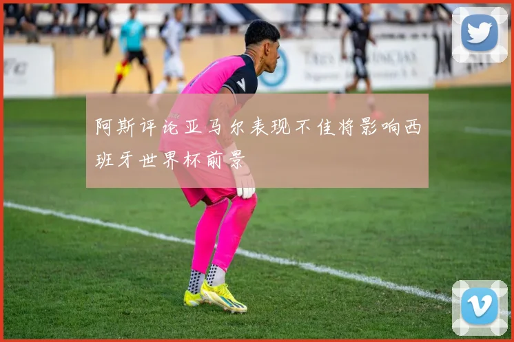 阿斯评论亚马尔表现不佳将影响西班牙世界杯前景