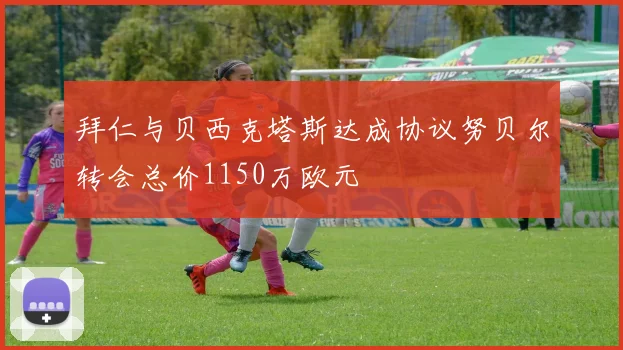 拜仁与贝西克塔斯达成协议努贝尔转会总价1150万欧元
