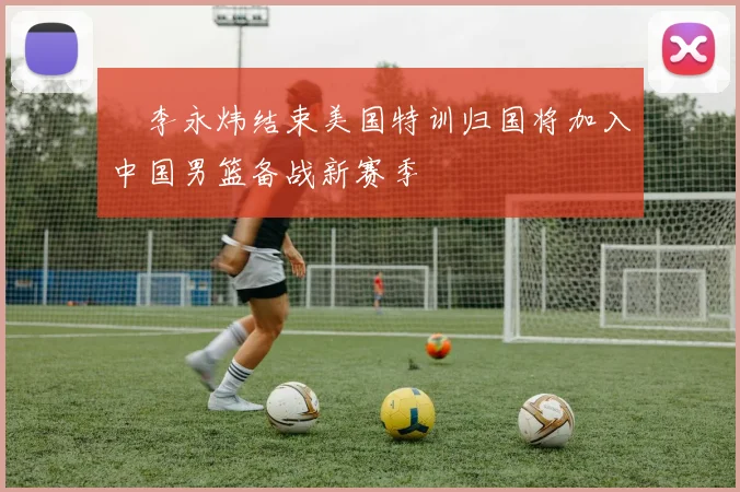 偰李永炜结束美国特训归国将加入中国男篮备战新赛季