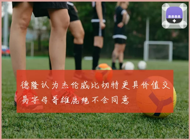 德隆认为杰伦威比切特更具价值交易字母哥雄鹿绝不会同意