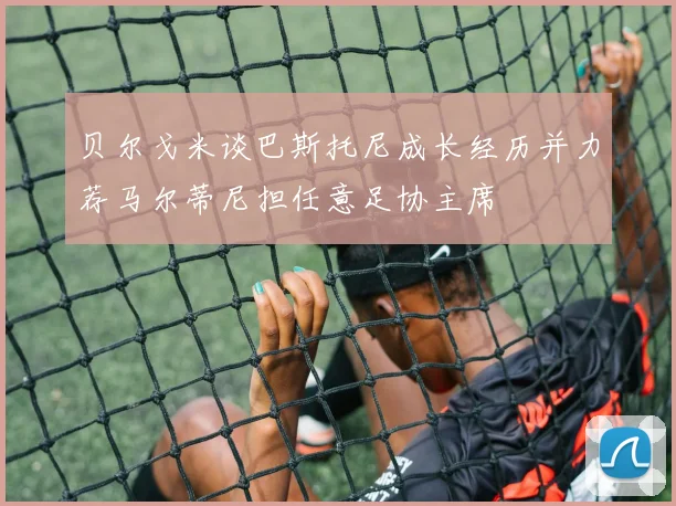 贝尔戈米谈巴斯托尼成长经历并力荐马尔蒂尼担任意足协主席