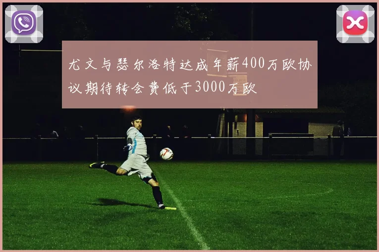 尤文与瑟尔洛特达成年薪400万欧协议期待转会费低于3000万欧