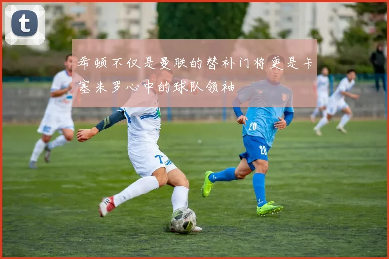 希顿不仅是曼联的替补门将更是卡塞米罗心中的球队领袖