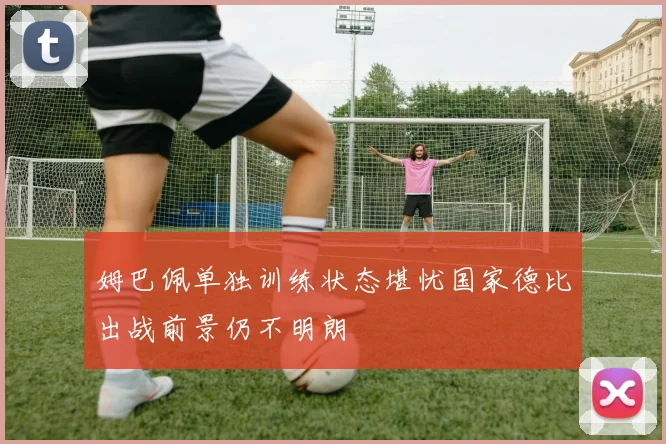 姆巴佩单独训练状态堪忧国家德比出战前景仍不明朗