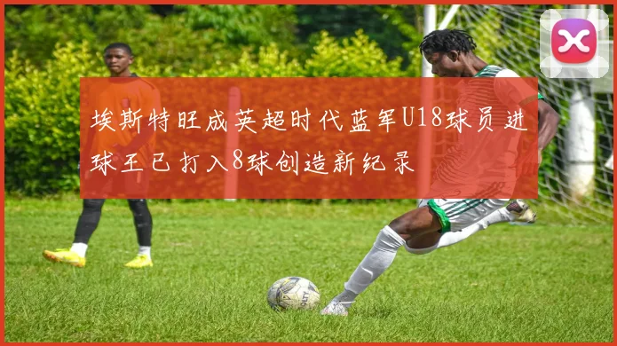 埃斯特旺成英超时代蓝军U18球员进球王已打入8球创造新纪录