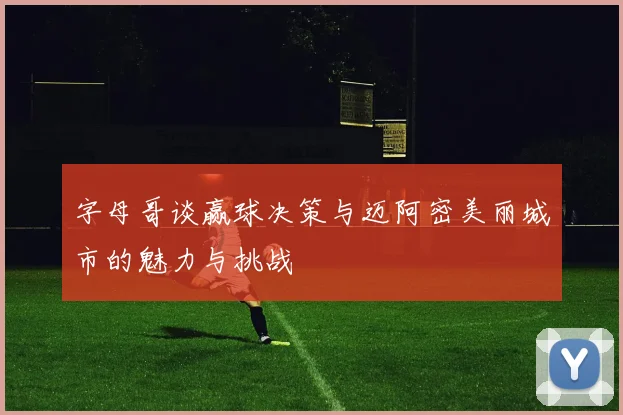 字母哥谈赢球决策与迈阿密美丽城市的魅力与挑战