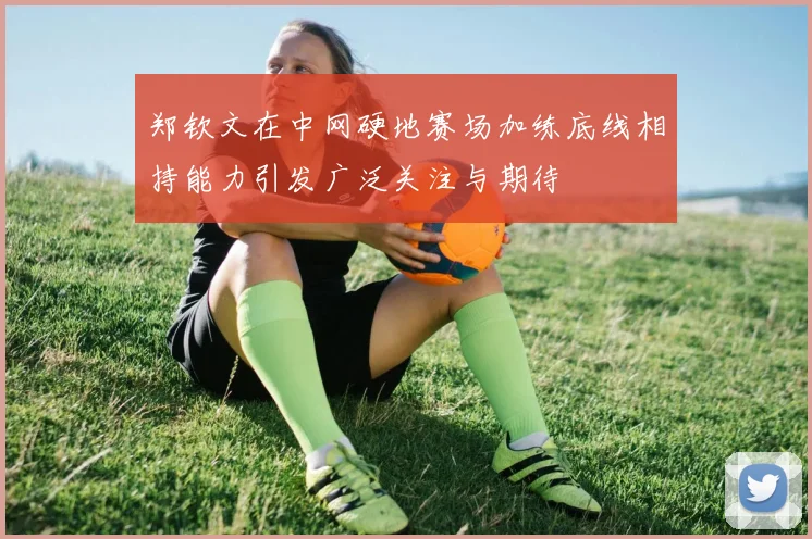 郑钦文在中网硬地赛场加练底线相持能力引发广泛关注与期待