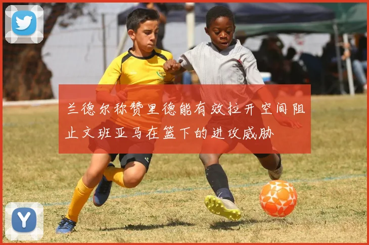 兰德尔称赞里德能有效拉开空间阻止文班亚马在篮下的进攻威胁