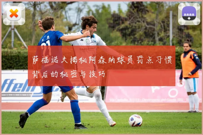 萨福诺夫揭秘阿森纳球员罚点习惯背后的秘密与技巧