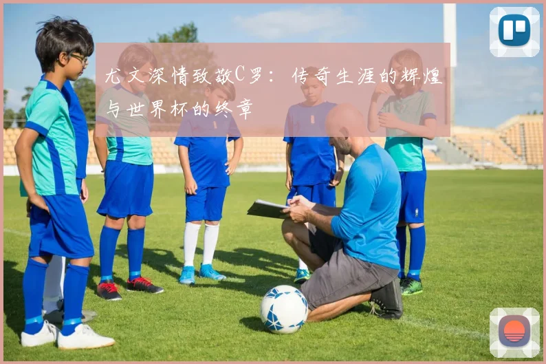 尤文深情致敬C罗：传奇生涯的辉煌与世界杯的终章