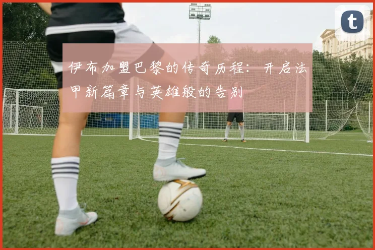 伊布加盟巴黎的传奇历程：开启法甲新篇章与英雄般的告别